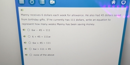 Manny receives 6 dollars each week for allowance. He also had 45 dollars saved
from birthday gifts. If he currently has 111 dollars, write an equation to
represent how many weeks Manny has been saving money.
6w-45=111
6+45=111w
6w+45=111
6w=111+45
none of the above