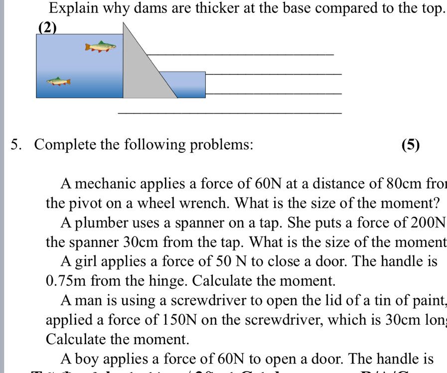 Explain why dams are thicker at the base compared to the top.
5. Complete the following problems: (5)
A mechanic applies a force of 60N at a distance of 80cm fro
the pivot on a wheel wrench. What is the size of the moment?
A plumber uses a spanner on a tap. She puts a force of 200N
the spanner 30cm from the tap. What is the size of the moment
A girl applies a force of 50 N to close a door. The handle is
0.75m from the hinge. Calculate the moment.
A man is using a screwdriver to open the lid of a tin of paint,
applied a force of 150N on the screwdriver, which is 30cm lon
Calculate the moment.
A boy applies a force of 60N to open a door. The handle is