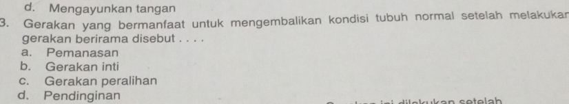 d. Mengayunkan tangan
3. Gerakan yang bermanfaat untuk mengembalikan kondisi tubuh normal setelah melakukan
gerakan berirama disebut . . . .
a. Pemanasan
b. Gerakan inti
c. Gerakan peralihan
d. Pendinginan