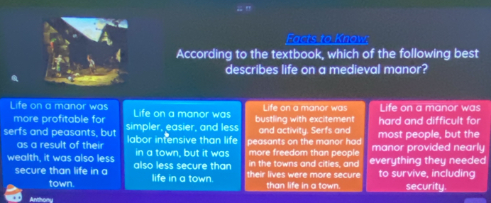 Eacts to Know
According to the textbook, which of the following best
describes life on a medieval manor?
Life on a manor was Life on a manor was
Life on a manor was Life on a manor was bustling with excitement hard and difficult for
more profitable for
serfs and peasants, but simpler, easier, and less and activity. Serfs and most people, but the
as a result of their labor intensive than life peasants on the manor had manor provided nearly
in a town, but it was more freedom than people
wealth, it was also less also less secure than in the towns and cities, and everything they needed
secure than life in a life in a town. their lives were more secure to survive, including
town. than life in a town. security.
Anthony