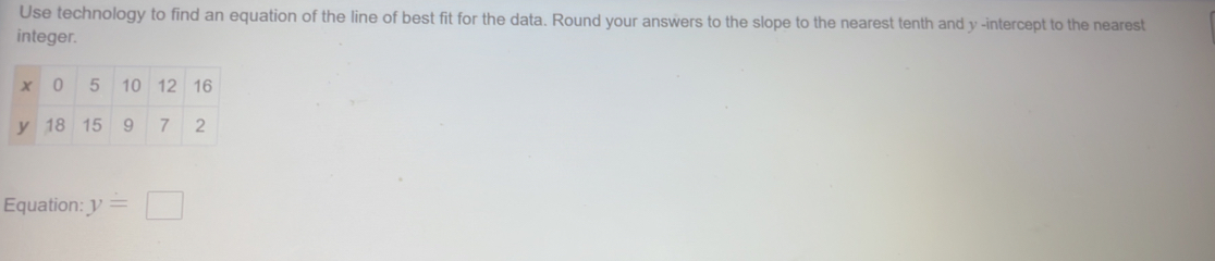 Use technology to find an equation of the line of best fit for the data. Round your answers to the slope to the nearest tenth and y -intercept to the nearest 
integer. 
Equation: y=□