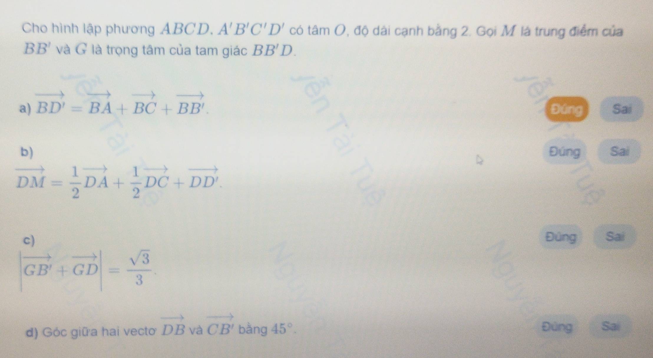 Cho hình lập phương ABCD. A'B'C'D' có tâm O, độ dài cạnh bằng 2. Gọi M là trung điểm của
BB' và G là trọng tâm của tam giác BB'D.
a) vector BD'=vector BA+vector BC+vector BB'. Đúng Sai
b) Đúng Sai
vector DM= 1/2 vector DA+ 1/2 vector DC+vector DD'.
c) Đúng Sai
|vector GB'+vector GD|= sqrt(3)/3 . 
d) Góc giữa hai vecto vector DB và vector CB' bằng 45°.
Đúng Sai