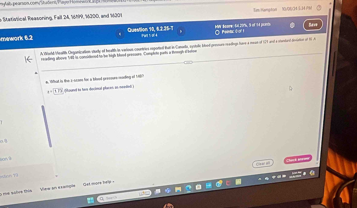 Statistical Reasoning, Fall 24, 16199, 16200, and 16201 Tim Hampton 10/08/24 5:34 PM 
Question 10,6.2.25-T HW Score: 64.29%, 9 of 14 points 
Save 
mework 6.2 Part 1 of 4 Points: 0 of 1 
A World Health Organization study of health in various countries reported that in Canada, systolic blood pressure readings have a mean of 121 and a standard deviation of 15 A 
reading above 140 is considered to be high blood pressure. Complete parts a through d below 
a 
a. What is the z-score for a blood pressure reading of 140?
z=1.73 (Round to two decimal places as needed.)
7
n 8
tion 9 
Clear all Check answer 
stion 10 
me solve this View an example Get more help - 
Q 5earch