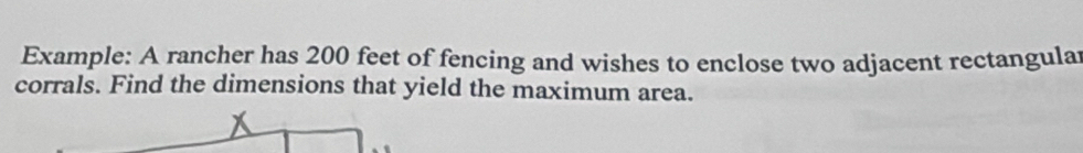 Example: A rancher has 200 feet of fencing and wishes to enclose two adjacent rectangular 
corrals. Find the dimensions that yield the maximum area.