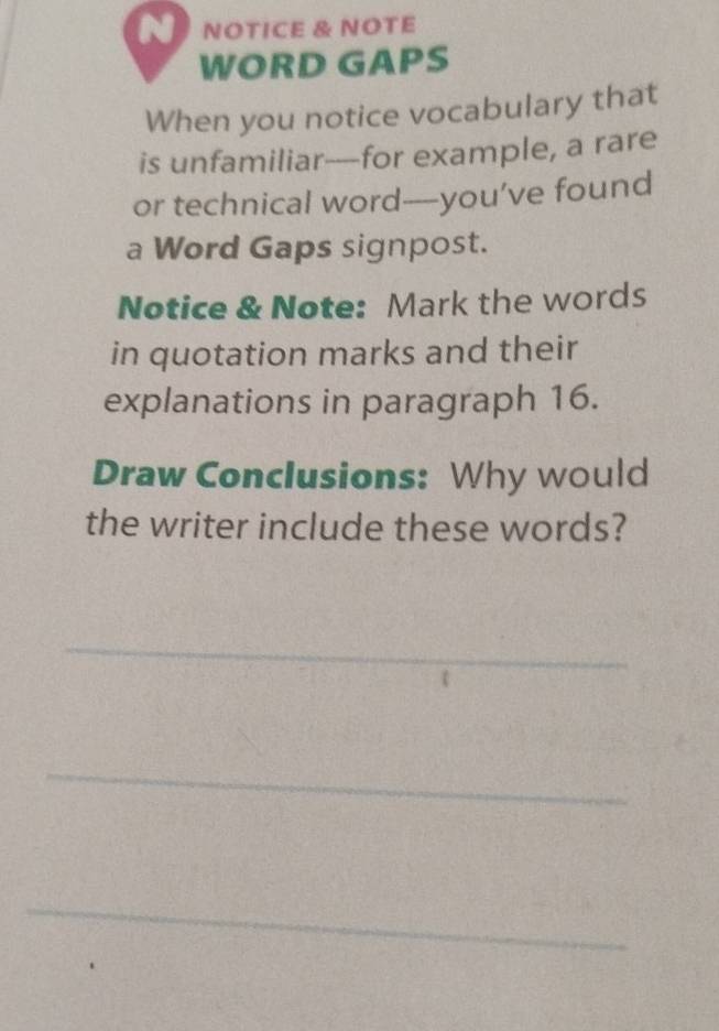 NOTICE & NOTE 
WORD GAPS 
When you notice vocabulary that 
is unfamiliar--for example, a rare 
or technical word----you’ve found 
a Word Gaps signpost. 
Notice & Note: Mark the words 
in quotation marks and their 
explanations in paragraph 16. 
Draw Conclusions: Why would 
the writer include these words? 
_ 
_ 
_