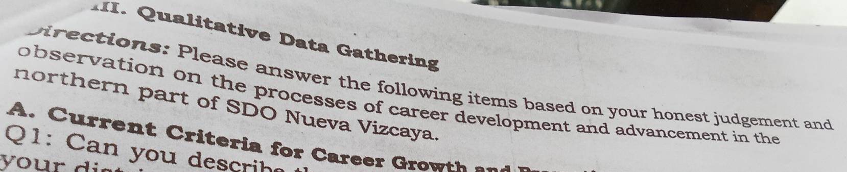 Qualitative Data Gathering 
birections: Please answer the following items based on your honest judgement and 
observation on the processes of career development and advancement in the 
northern part of SDO Nueva Vizcaya. 
A . ia f C a re e 
Q1: Can you descrih 
your d i