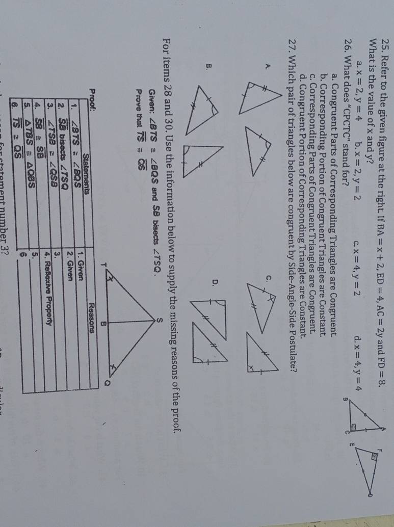 Refer to the given figure at the right. If BA=x+2,ED=4,AC=2y and FD=8.
What is the value of x and y?
a. x=2,y=4 b. x=2,y=2 C. x=4,y=2 d. x=4,y=4
26. What does “CPCTC” stand for?
a. Congruent Parts of Corresponding Triangles are Congruent.
b. Corresponding Portion of Congruent Triangles are Constant.
c. Corresponding Parts of Congruent Triangles are Congruent.
d. Congruent Portion of Corresponding Triangles are Constant.
27. Which pair of triangles below are congruent by Side-Angle-Side Postulate?
A
D.
B.
For items 28 and 30. Use the information below to supply the missing reasons of the proof.
Given: ∠ BTSequiv ∠ BQS and SB bisects 
Prove that overline TS≌ overline QS
fr statement number 3?