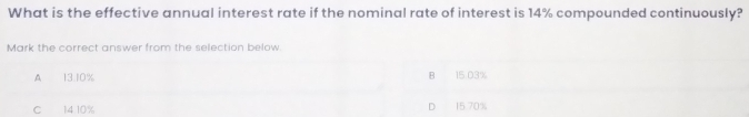 What is the effective annual interest rate if the nominal rate of interest is 14% compounded continuously?
Mark the correct answer from the selection below
A 13.10% B 15 03%
C 14 10% D 15.70%