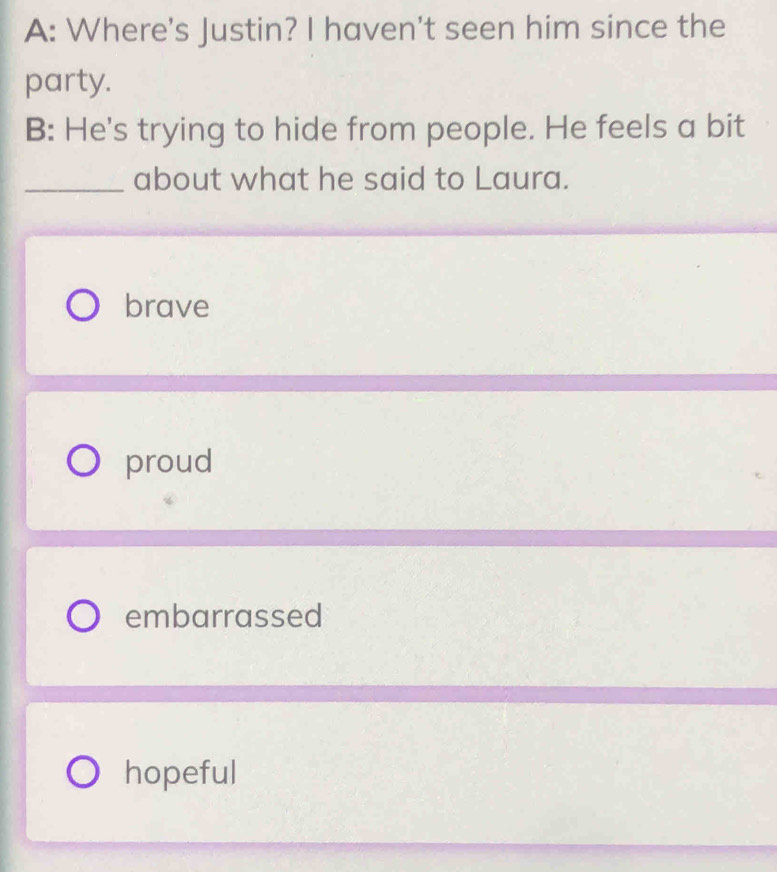 A: Where's Justin? I haven't seen him since the
party.
B: He's trying to hide from people. He feels a bit
_about what he said to Laura.
brave
proud
embarrassed
hopeful