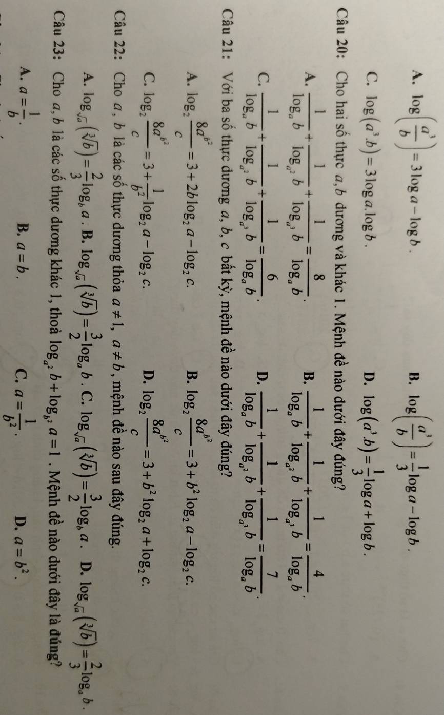 A. log ( a^3/b )=3log a-log b. log ( a^3/b )= 1/3 log a-log b.
B.
C. log (a^3.b)=3log a.log b. D. log (a^3.b)= 1/3 log a+log b.
Câu 20: Cho hai số thực a,b dương và khác 1. Mệnh đề nào dưới đây đúng?
A. frac 1log _ab+frac 1log _a^2b+frac 1log _a^3b=frac 8log _ab. frac 1log _ab+frac 1log _a^2b+frac 1log _a^3b=frac 4log _ab.
B.
C. frac 1log _ab+frac 1log _a^2b+frac 1log _a^3b=frac 6log _ab. frac 1log _ab+frac 1log _a^2b+frac 1log _a^3b=frac 7log _ab.
D.
Câu 21: Với ba số thực dương a, b, c bất kỳ, mệnh đề nào dưới đây đúng?
A. log _2frac 8a^(b^2)c=3+2blog _2a-log _2c. log _2frac 8a^(b^2)c=3+b^2log _2a-log _2c.
B.
C. log _2frac 8a^(b^2)c=3+ 1/b^2 log _2a-log _2c. log _2frac 8a^(b^2)c=3+b^2log _2a+log _2c.
D.
Câu 22: Cho a, b là các số thực dương thỏa a!= 1,a!= b , mệnh đề nào sau đây đúng.
A. log _sqrt(a)(sqrt[3](b))= 2/3 log _ba. B. log _sqrt(a)(sqrt[3](b))= 3/2 log _ab. C. log _sqrt(a)(sqrt[3](b))= 3/2 log _ba D. log _sqrt(a)(sqrt[3](b))= 2/3 log _ab.
Câu 23: Cho a, b là các số thực dương khác 1, thoả log _a^2b+log _b^2a=1 Mệnh đề nào dưới đây là đúng?
A. a= 1/b . a= 1/b^2 .
B. a=b. C. D. a=b^2.