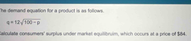 he demand equation for a product is as follows.
q=12sqrt(100-p)
Calculate consumers' surplus under market equilibruim, which occurs at a price of $84.