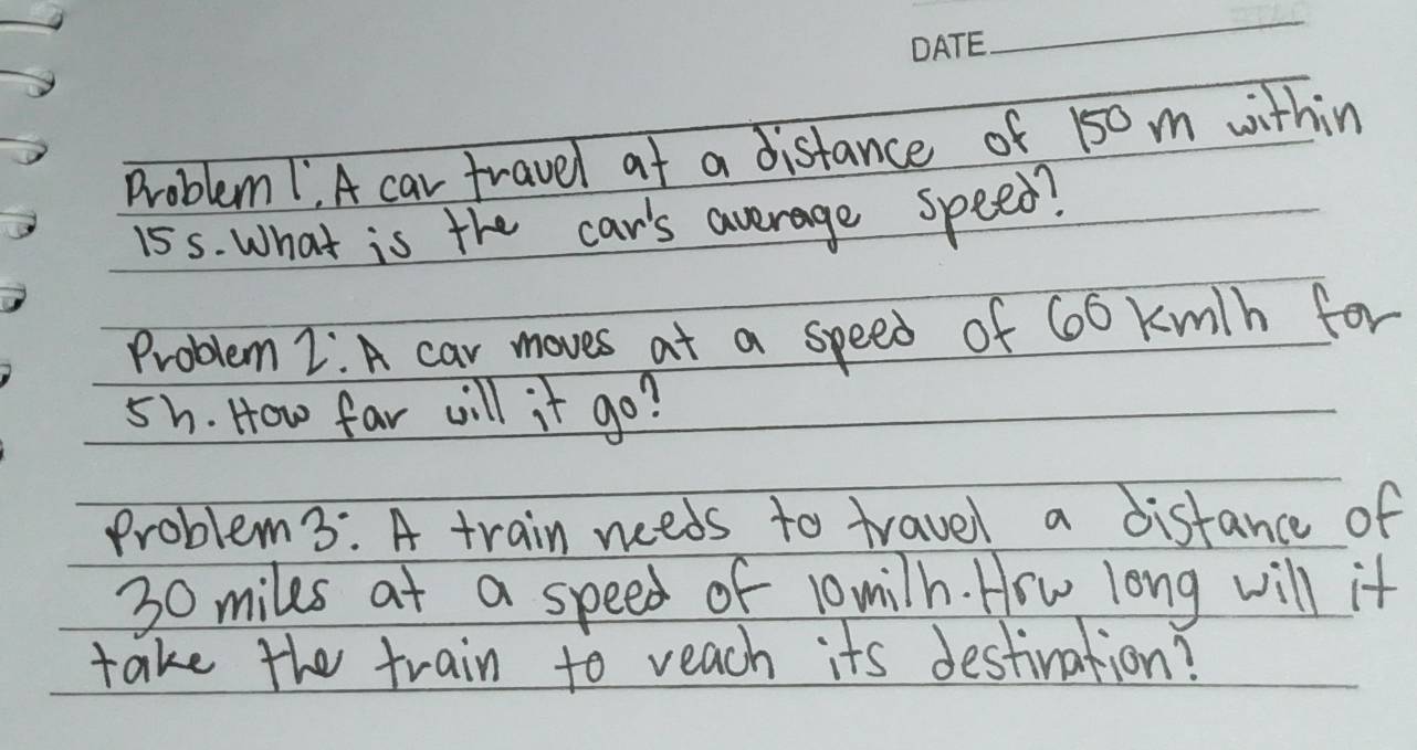 Problem 1, A car travel at a distance of 150 m within
15s. What is the car's average speed? 
Problem 2:A car moves at a speed of 60 kwth for
5h. How far will it go? 
Problem 3: A train needs to travel a distance of
30 miles at a speed of 10milh. Hrw long will it 
take the train to veach its destination?