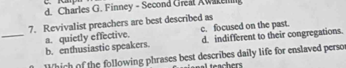 d. Charles G. Finney - Second Great Awakening
7. Revivalist preachers are best described as
a. quietly effective. c. focused on the past.
_b. enthusiastic speakers. d. indifferent to their congregations.
Which of the following phrases best describes daily life for enslaved persor