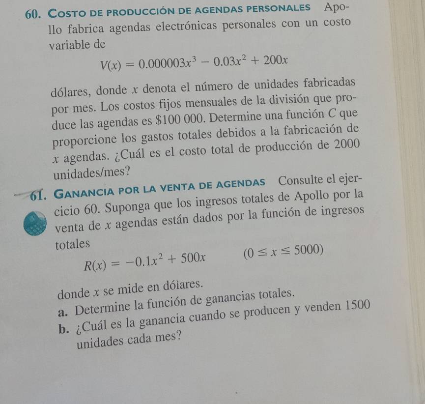 Costo de producción de agendas personales Apo-
llo fabrica agendas electrónicas personales con un costo
variable de
V(x)=0.000003x^3-0.03x^2+200x
dólares, donde x denota el número de unidades fabricadas
por mes. Los costos fijos mensuales de la división que pro-
duce las agendas es $100 000. Determine una función C que
proporcione los gastos totales debidos a la fabricación de
x agendas. ¿Cuál es el costo total de producción de 2000
unidades/mes?
61. Ganancia por la venta de agendas Consulte el ejer-
cicio 60. Suponga que los ingresos totales de Apollo por la
venta de x agendas están dados por la función de ingresos
totales
R(x)=-0.1x^2+500x (0≤ x≤ 5000)
donde x se mide en dólares.
a. Determine la función de ganancias totales.
b. ¿Cuál es la ganancia cuando se producen y venden 1500
unidades cada mes?