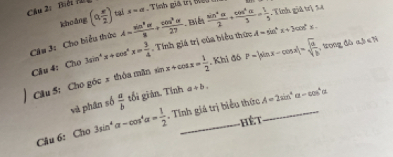 Chu 2: Biếi M 
khoảng (alpha  π /2 ) tại s=a T ính giả trị t 
Cầu 3: Cho biểu thức A= sin^8alpha /2 + cos^kalpha /27 . Biết  sin^4alpha /2 + cos^4alpha /3 = 1/5 . Tính giả trị 54 
mu _^ 
Câu 4: Cho 3sin^4x+cos^4x= 3/4 . Tính giá trị của biểu thức A=sin^4x+3cos^2x. 
Câu 5: Cho góc x thỏa mãn sin x+cos x= 1/2 . Khi đó P=|sin x-cos x|=sqrt(frac a)b, 0 rn +1 a, b∈ N
và phân số  a/b  tổi giản. Tính a+b. 
Câu 6: Cho 3sin^4alpha -cos^4alpha = 1/2  , Tính giá trị biểu thức A=2sin^2alpha -cos^4alpha
ế t