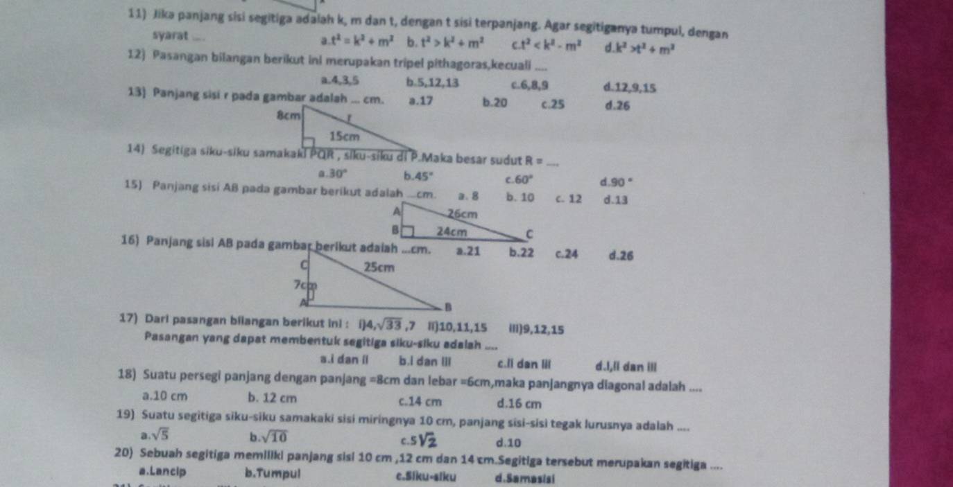 Jika panjang sisi segitiga adalah k, m dan t, dengan t sisi terpanjang. Agar segitiganya tumpul, dengan
syarat ....
a t^2=k^2+m^2 b. t^2>k^2+m^2 e t^2 d k^2>t^2+m^2
12) Pasangan bilangan berikut ini merupakan tripel pithagoras,kecuali_
a.4,3,5 b.5,12,13 c.6,8,9 d.12,9,15
13) Panjang sisi r pada gambar adalah ... cm. a.17 b.20 c.25 d.26
R= _
30° b. 45° C. 60° d. 90°
15) Panjang sisi Aß pada gambar berikut adalah..cm.c. 12 d.13
16) Panjang sisi AB pada gambar berikut adaiaha.21 b.22 c.24 d.26
17) Dari pasangan bilangan berikut ini : 1)4,sqrt(33) ,7 I)10,11,15 ili)9,12,15
Pasangan yang dapat membentuk segitiga siku-siku adalah ....
a.i dan il b.i dan IiI c. dan lii d.l,ll dan ill
18) Suatu persegi panjang dengan panjang =8 m a dan lebar =6cm,maka panjangnya diagonal adalah ....
a.10 cm b. 12 cm c.14 cm d.16 cm
19) Suatu segitiga siku-siku samakaki sisi miringnya 10 cm, panjang sisi-sisi tegak lurusnya adalah ....
a sqrt(5)
b sqrt(10)
C 5sqrt(2) d.10
20) Sebuah segitiga memiliki panjang sisi 10 cm ,12 cm dan 14 cm.Segitiga tersebut merupakan segitiga ....
a.Lancip b.Tumpul c.Siku-siku d.Samasisi