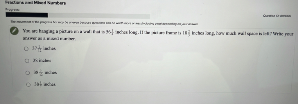 Fractions and Mixed Numbers
Progress:
Question ID: 808866
The movement of the progress bar may be uneven because questions can be worth more or less (including zero) depending on your answer.
You are hanging a picture on a wall that is 56 1/4  inches long. If the picture frame is 18 2/3  inches long, how much wall space is left? Write your
answer as a mixed number.
37 7/12  inches
38 inches
38 7/12  inches
38 3/7  inches