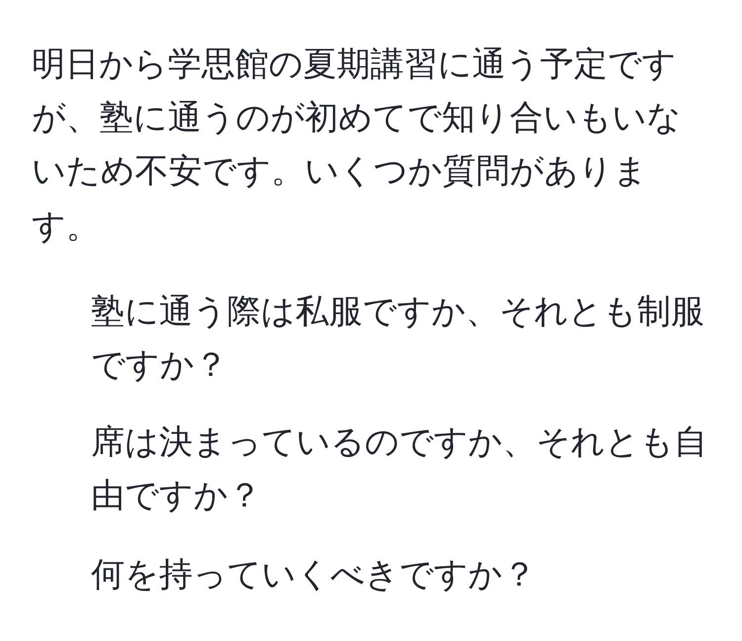 明日から学思館の夏期講習に通う予定ですが、塾に通うのが初めてで知り合いもいないため不安です。いくつか質問があります。  
1. 塾に通う際は私服ですか、それとも制服ですか？  
2. 席は決まっているのですか、それとも自由ですか？  
3. 何を持っていくべきですか？