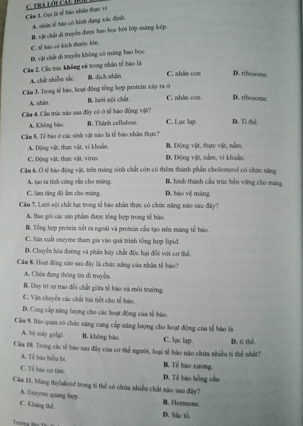 TRÀ Lời Cầu Hồ
Câu 1. Gọi là tế bảo nhân thực vi
A. nhân tế bão có hình dạng xác định.
B. vật chất di truyền được bao bọc bởi lớp mảng kép.
C. tế bào có kích thước lớn.
D. vật chất di truyền không có màng bao bọc.
Câu 2. Cầu trúc không có trong nhân tế bào là
A. chất nhiễm sắc. B. dịch nhân.
C. nhân con D. ribosome.
Câu 3. Trong tế bảo, hoạt động tổng hợp protein xảy ra ở
A. nhân. B. lưới nội chất.
C. nhân con. D. ribosome.
Cầu 4. Cấu trúc nào sau đây có ở tế bảo động vật?
C. Lục lạp.
A. Không bào. B. Thành cellulose. D. Tí thể,
Câu 5. Tế bảo ở các sinh vật nào là tế bào nhân thực?
A. Động vật, thực vật, vi khuẩn. B. Động vật, thực vật, nấm.
C. Động vật, thực vật, virus. D. Động vật, nấm, vi khuẩn.
Câu 6. Ở tế bào động vật, trên màng sinh chất còn có thêm thành phần cholesterol có chức năng
A. tạo ra tính cứng rắn cho màng. B. hình thành cấu trúc bền vững cho màng
C. làm tăng độ ẩm cho màng. D. bảo vệ màng.
Câu 7. Lưới nội chất hạt trong tế bào nhân thực có chức năng nào sau đây?
A. Bao gói các sản phẩm được tổng hợp trong tế bào.
B. Tổng hợp protein tiết ra ngoài và protein cấu tạo nên màng tế bào.
C. Sản xuất enzyme tham gia vào quá trình tổng hợp lipid.
D. Chuyển hóa đường và phân hủy chất độc hại đối với cơ thể.
Câu 8. Hoạt động nào sau đây là chức năng của nhân tế bào?
A. Chứa đựng thông tin di truyền.
B. Duy trì sự trao đổi chất giữa tế bảo và môi trường.
C. Vận chuyển các chất bài tiết cho tế bào.
D. Cung cấp năng lượng cho các hoạt động của tế bào.
Câu 9. Bào quan có chức năng cung cấp năng lượng cho hoạt động của tế bào là
A. bộ máy golgi. B. không bào. C. lục lạp.
D. ti thể.
Câu 10. Trong các tế bào sau đây của cơ thể người, loại tế bào nào chứa nhiều ti thể nhất?
A. Tế bào biểu bì. B. Tế bào xương.
C. Tế bào cơ tim.
D. Tế bào hồng cầu.
Câu 11. Màng thylakoid trong ti thể có chứa nhiều chất nào sau đây?
A. Enzyme quang hợp. B. Hormone.
C. Kháng thể.
D. Sắc tổ.
Trường Bùi Thi