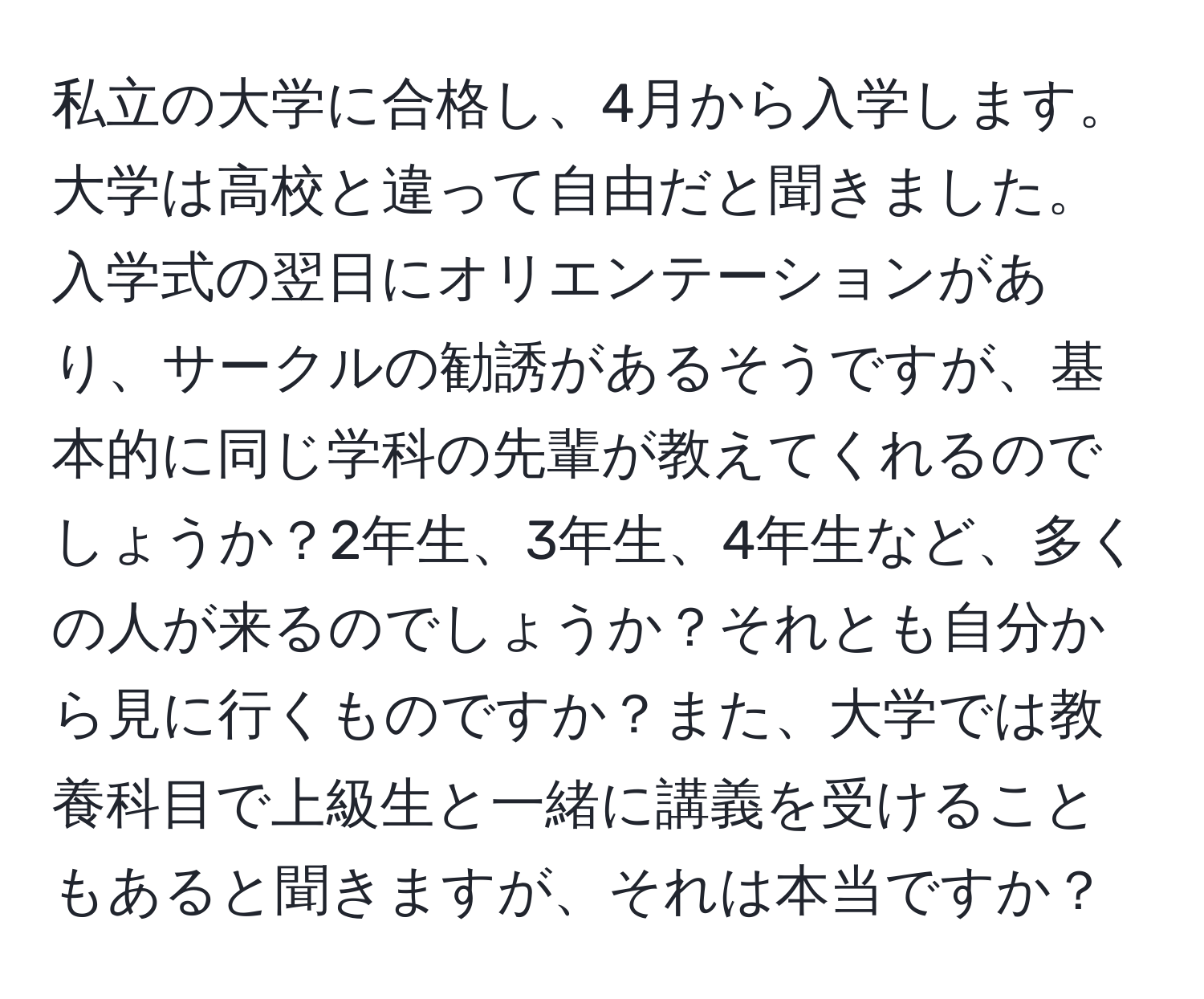 私立の大学に合格し、4月から入学します。大学は高校と違って自由だと聞きました。入学式の翌日にオリエンテーションがあり、サークルの勧誘があるそうですが、基本的に同じ学科の先輩が教えてくれるのでしょうか？2年生、3年生、4年生など、多くの人が来るのでしょうか？それとも自分から見に行くものですか？また、大学では教養科目で上級生と一緒に講義を受けることもあると聞きますが、それは本当ですか？