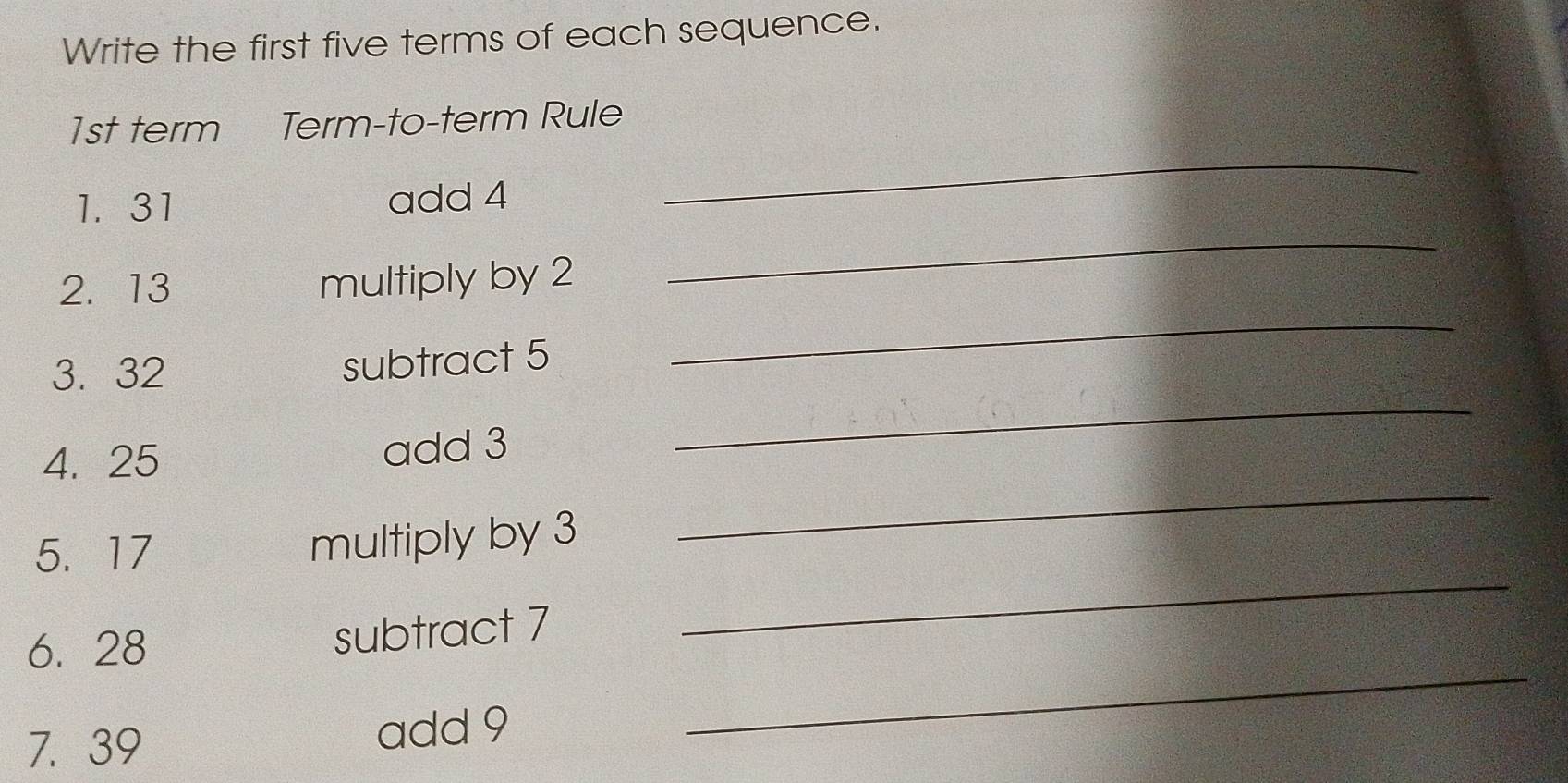 Write the first five terms of each sequence. 
_
1st term Term-to-term Rule 
_ 
1. 31 add 4
2. 13 multiply by 2
3. 32
subtract 5
_ 
4. 25 add 3
_ 
5. 17
multiply by 3
_ 
_ 
6. 28
subtract 7
_ 
7. 39 add 9