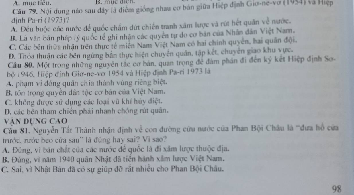 A. mục tiêu. B. mục địch.
Câu 79. Nội dung nào sau đây là điểm giống nhau cơ bản giữa Hiệp định Giơ-ne-vơ (1954) và Hiệp
định Pa-ri (1973)?
A. Đều buộc các nước để quốc chấm dứt chiến tranh xãm lược và rút hết quân về nước.
B. Là văn bản pháp lý quốc tế ghi nhận các quyền tự do cơ bản của Nhân dân Việt Nam.
C. Các bên thừa nhận trên thực tế miền Nam Việt Nam có hai chính quyên, hai quân đội.
D. Thỏa thuận các bên ngừng bắn thực hiện chuyển quân, tập kết, chuyên giao khu vực.
Câu 80. Một trong những nguyên tắc cơ bản, quan trọng để đảm phản đi đến ký kết Hiệp định Sơ-
bộ 1946, Hiệp định Giơ-ne-vơ 1954 và Hiệp định Pa-ri 1973 là
A. phạm vi đóng quân chia thành vùng riêng biệt.
B. tôn trọng quyền dân tộc cơ bản của Việt Nam.
C. không được sử dụng các loại vũ khí hủy diệt.
D. các bên tham chiến phải nhanh chóng rút quân.
Vận Dụng cao
Câu 81. Nguyễn Tất Thành nhận định về con đường cứu nước của Phan Bội Châu là ''đưa hồ cứa
trước, rước beo cửa sau'' là đúng hay sai? Vì sao?
A. Đúng, vì bản chất của các nước để quốc là đi xâm lược thuộc địa.
B. Đúng, vì năm 1940 quân Nhật đã tiến hành xâm lược Việt Nam.
C. Sai, vì Nhật Bản đã có sự giúp đỡ rất nhiều cho Phan Bội Châu.
98