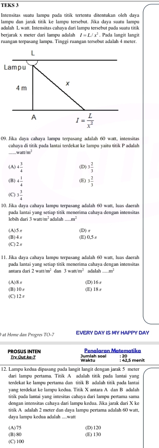 TEKS 3
Intensitas suatu lampu pada titik tertentu ditentukan oleh daya
lampu dan jarak titik ke lampu tersebut. Jika daya suatu lampu
adalah L watt. Intensitas cahaya dari lampu tersebut pada suatu titik
berjarak x meter dari lampu adalah I=L/x^2. Pada langit langit
ruangan terpasang lampu. Tinggi ruangan tersebut adalah 4 meter.
L
Lampu
4 m
A
I= L/x^2 
09. Jika daya cahaya lampu terpasang adalah 60 watt, intensitas
cahaya di titik pada lantai terdekat ke lampu yaitu titik P adalah
watt/m^2
(A) 4 3/4  (D) 3 2/3 
(B) 4 1/4  (E) 3 2/3 
(C) 3 3/4 
10. Jika daya cahaya lampu terpasang adalah 60 watt, luas daerah
pada lantai yang setiap titik menerima cahaya dengan intensitas
lebih dari 3watt/m^2 adalah..m^2
(A)5π (D)π
(B)4π (E) 0,5 π
(C)2π
11. Jika daya cahaya lampu terpasang adalah 60 watt, luas daerah
pada lantai yang setiap titik menerima cahaya dengan intensitas
antara dari 2watt/m^2 dan 3watt/m^2 adalah...m^2
(A)8π (D)16π
(B)10π (E)18π
(C)12π
0 at Home dan Progres TO-7 EVERY DAY IS MY HAPPY DAY
PROSUS INTEN Penalaran Matematika
Try Out ke-7 Jumlah soal : 20
Waktu : 42,5 menit
12. Lampu kedua dipasang pada langit langit dengan jarak 5 meter
dari lampu pertama. Titik A adalah titik pada lantai yang
terdekat ke lampu pertama dan titik B adalah titik pada lantai
yang terdekat ke lampu kedua. Titik X antara A dan B adalah
titik pada lantai yang intesitas cahaya dari lampu pertama sama
dengan intensitas cahaya dari lampu kedua. Jika jarak dari X ke
titik A adalah 2 meter dan daya lampu pertama adalah 60 watt,
daya lampu kedua adalah ....watt
(A)75 (D)120
(B)80 (E) 130
(C) 100