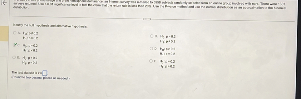 brain hemispheric dominance, an Internet survey was e-mailed to 6958 subjects randomly selected from an online group involved with ears. There were 1307
surveys returned. Use a 0.01 significance level to test the claim that the return rate is less than 20%. Use the P -value method and use the normal distribution as an approximation to the binomial
distribution.
Identify the null hypothesis and alternative hypothesis.
A. H_0:p!= 0.2
H_1:p=0.2
B. H_0:p=0.2
H_1:p!= 0.2
C. H_0:p=0.2
H_1:p<0.2
D. H_0:p>0.2
H_1:p=0.2
E. H_0:p<0.2
H_1:p=0.2
F. H_0:p=0.2
H_1:p>0.2
The test statistic is z=□
(Round to two decimal places as needed.)