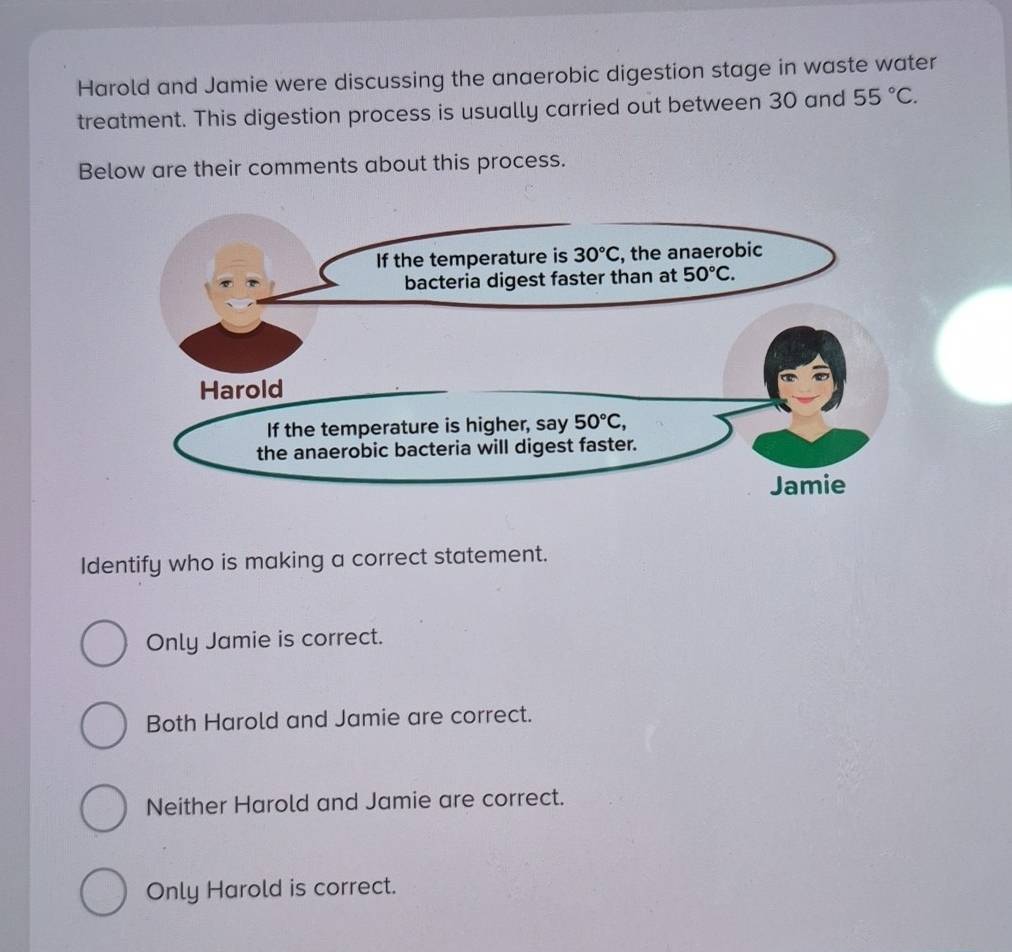 Harold and Jamie were discussing the anaerobic digestion stage in waste water
treatment. This digestion process is usually carried out between 30 and 55°C.
Below are their comments about this process.
Identify who is making a correct statement.
Only Jamie is correct.
Both Harold and Jamie are correct.
Neither Harold and Jamie are correct.
Only Harold is correct.