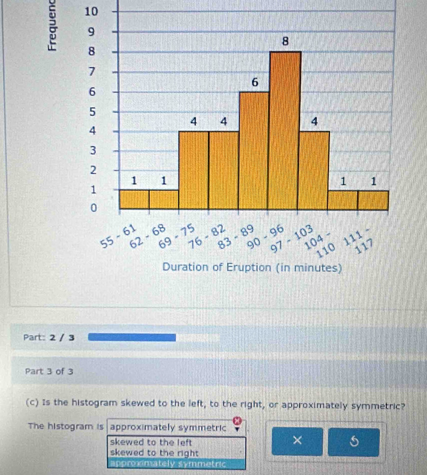 2 / 3
Part 3 of 3
(c) Is the histogram skewed to the left, to the right, or approximately symmetric?
The histogram is approximately symmetric
skewed to the left
×
skewed to the right
approxmately symmetric