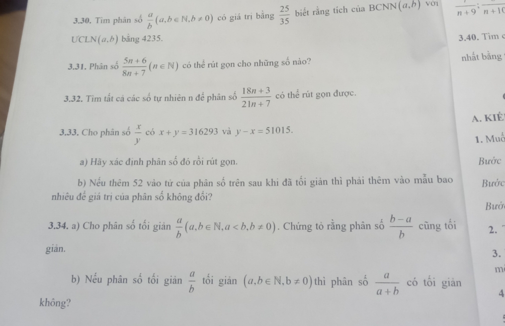 Tìm phân số  a/b (a,b∈ N,b!= 0) có giá trị bằng  25/35  biết rằng tích của BCNN (a,b) Vờ1  1/n+9 ; frac n+10
UCL N(a,b) bằng 4235. 
3.40. Tim c
3.31. Phân số  (5n+6)/8n+7 (n∈ N) có thể rút gọn cho những số nào? nhất bằng 
3.32. Tìm tất cả các số tự nhiên n để phân số  (18n+3)/21n+7  có thể rút gọn được. 
A. KIÉ 
3.33. Cho phân số  x/y  có x+y=316293 và y-x=51015. 
1. Muố 
a) Hãy xác định phân số đó rồi rút gọn. Bước 
b) Nếu thêm 52 vào tử của phân số trên sau khi đã tối giản thì phải thêm vào mẫu bao Bước 
nhiêu để giá trị của phân số không đổi? 
Bưở 
3.34. a) Cho phân số tối giản  a/b (a,b∈ N, a, b!= 0). Chứng tỏ rằng phân số  (b-a)/b  cũng tối 2. 
gian. 
3. 
m 
b) Nếu phân số tối giản  a/b  tối giān (a,b∈ N, b!= 0) thì phân số  a/a+b  có tối giàn 
4 
không?