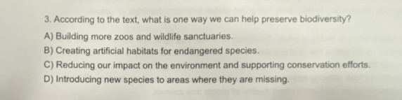 According to the text, what is one way we can help preserve biodiversity?
A) Building more zoos and wildlife sanctuaries.
B) Creating artificial habitats for endangered species.
C) Reducing our impact on the environment and supporting conservation efforts.
D) Introducing new species to areas where they are missing.