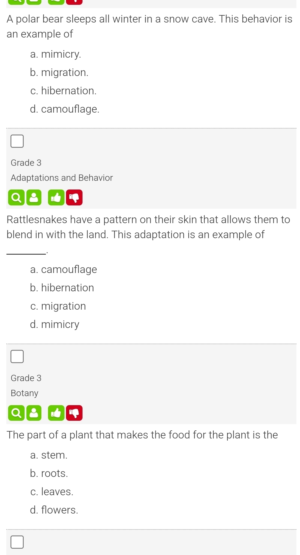 A polar bear sleeps all winter in a snow cave. This behavior is
an example of
a. mimicry.
b. migration.
c. hibernation.
d. camouflage.
Grade 3
Adaptations and Behavior
Q a
Rattlesnakes have a pattern on their skin that allows them to
blend in with the land. This adaptation is an example of
_
a. camouflage
b. hibernation
c. migration
d. mimicry
Grade 3
Botany
The part of a plant that makes the food for the plant is the
a. stem.
b. roots.
c. leaves.
d. flowers.