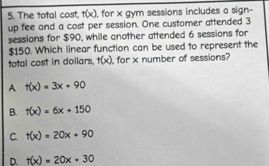 The total cost, t(x) , for x gym sessions includes a sign-
up fee and a cost per session. One customer attended 3
sessions for $90, while another attended 6 sessions for
$150. Which linear function can be used to represent the
total cost in dollars, t(x) , for x number of sessions?
A t(x)=3x+90
B. t(x)=6x+150
C. t(x)=20x+90
D. t(x)=20x+30