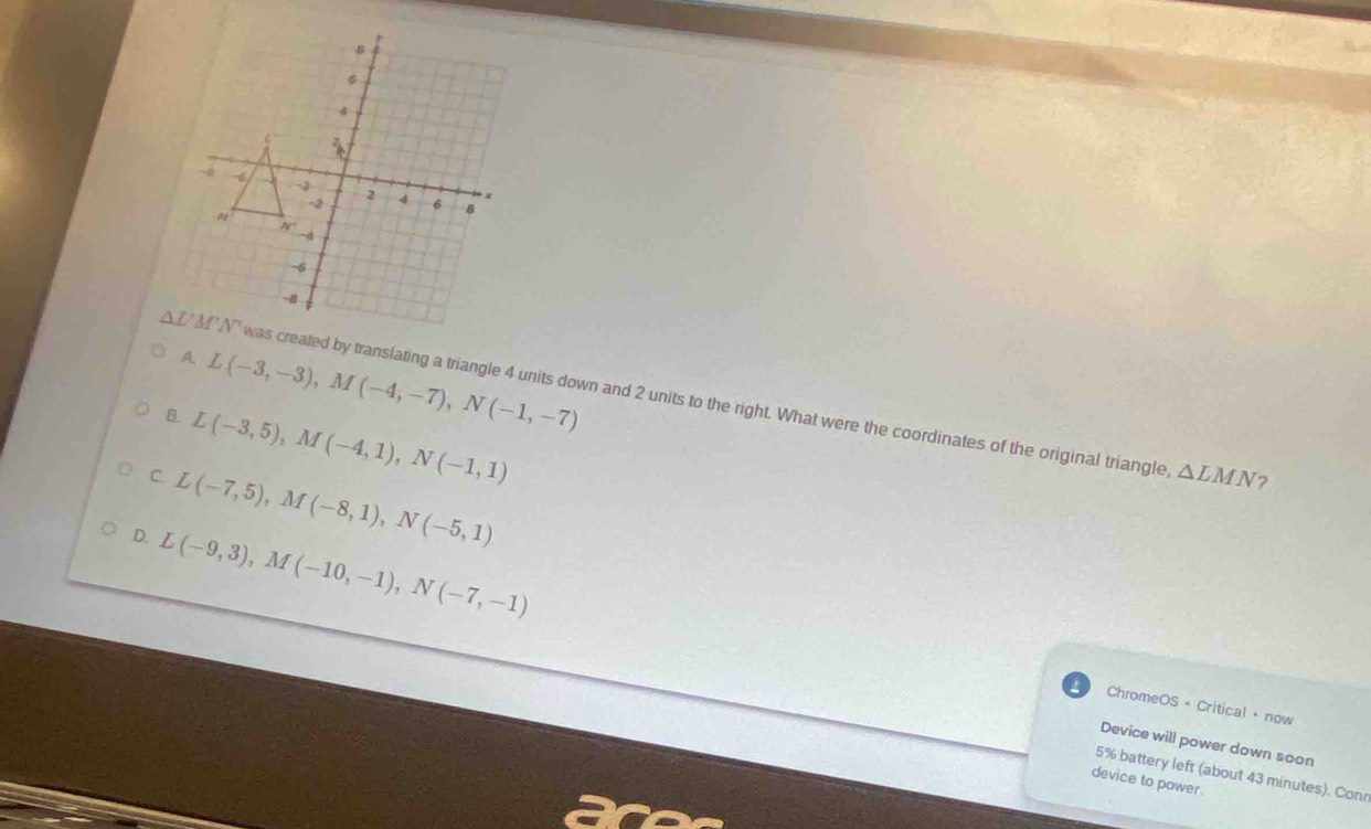 A. L(-3,-3),M(-4,-7),N(-1,-7)
eated by translating a triangle 4 units down and 2 units to the right. What were the coordinates of the original triangle,
B. L(-3,5),M(-4,1),N(-1,1)
C L(-7,5),M(-8,1),N(-5,1)
△ LMN
D. L(-9,3),M(-10,-1),N(-7,-1)
ChromeOS + Critical · now
Device will power down soon
5% battery left (about 43 minutes). Conr
device to power .