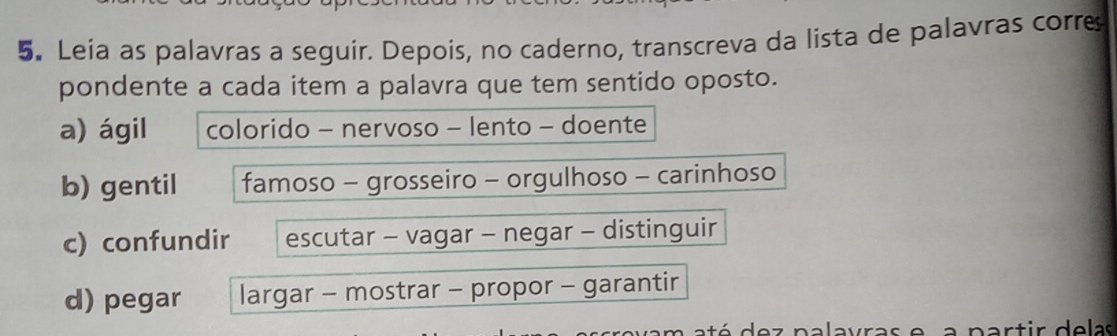 Leia as palavras a seguir. Depois, no caderno, transcreva da lista de palavras corre
pondente a cada item a palavra que tem sentido oposto.
a) ágil colorido - nervoso - lento - doente
b) gentil famoso - grosseiro - orgulhoso - carinhoso
c) confundir escutar - vagar - negar - distinguir
d) pegar largar - mostrar - propor - garantir
a p a r t ir d e las