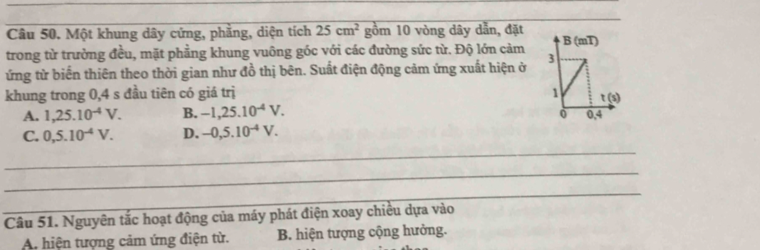 Một khung dây cứng, phẳng, diện tích 25cm^2 gồm 10 vòng dây dẫn, đặt
trong từ trường đều, mặt phẳng khung vuông góc với các đường sức từ. Độ lớn cảm
ứng từ biến thiên theo thời gian như đồ thị bên. Suất điện động cảm ứng xuất hiện ở
khung trong 0,4 s đầu tiên có giá trị
A. 1,25.10^(-4)V. B. -1,25.10^(-4)V.
C. 0,5.10^(-4)V. D. -0,5.10^(-4)V.
_
_
_
Câu 51. Nguyên tắc hoạt động của máy phát điện xoay chiều dựa vào
A. hiện tượng cảm ứng điện từ. B. hiện tượng cộng hưởng.