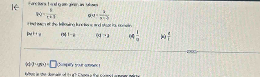 Functions f and g are given as follows.
f(x)= 5/x+3  g(x)= x/x+3 
Find each of the following functions and state its domain. 
(a) t+g (b) t-g (c) t· g (d)  1/9  (e)  9/t 
(c) (t· g)(x)=□ (Simplify your answer:) 
What is the domain of 1· a? Choose the correct answer helow