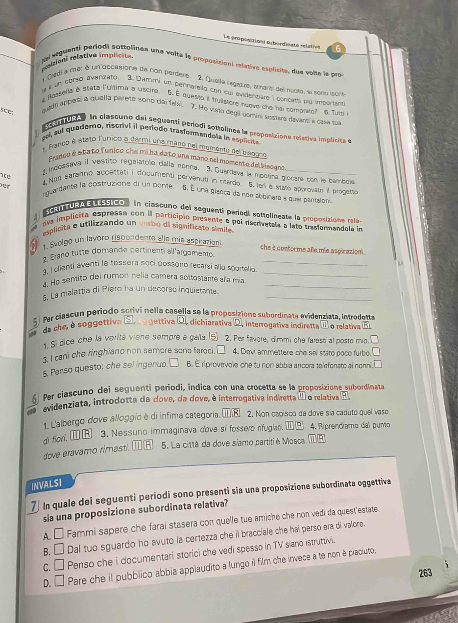 Le proposizioni subordinate relative
posizioni relative implicite.
Nai seguenti periodi sottolinea una volta le proposizioni relative esplicite, due volte le pro
. Credi a me: è un'occasione da non perdere. 2. Quelle ragazze, amanti del nuoto, si sono iscrit
a un corso avanzato. 3. Dammi un pennarello con cui evidenziare i concetti piu importanti
4. Rossella è stata l'ultima a uscire. 5. É questo il frullatore nuovo che hai comprato? 6. Tutti 
sce:
quadri appesi a quella parete sono deì falsì. 7. Ho visto degli uomini sostare davanti a casa tua
cRI URA ) In ciascuno dei seguenti periodi sottolinea la proposizione relativa implicita e
poi, sul quaderno, riscrivi il periodo trasformandola in esplicita.
1, Franco è stato l'unico a darmi una mano nel momento del bisogro.
Franco è stato l'unico che mi ha dato una mano nel momento del bisogno.
2 Indossava il vestito regalatole dalla nonna. 3. Guardava la nipotina giocare con le bambole
nte
er
4. Non saranno accettatii documenti pervenuti in ritardo. 5. leri è stato approvato il progetto
nguardante la costruzione di un ponte. 6. É una giacca da non abbinare a quei pantaloni
SCRITTURA E LESSICO  In ciascuno dei seguenti periodi sottolineate la proposizione rela-
A
tiva implicita espressa con il participio presente e poi riscrívetela a lato trasformandola in
esplicita e utilizzando un verbo di significato simile.
1, Svolgo un lavoro rispondente alle mie aspirazioni
che è conforme alle mie aspirazioni
_
2. Erano tutte domande pertinenti all’argomento.
3. I clienti aventi la tessera soci possono recarsi allo sportello_
4. Ho sentito dei rumon nella camera sottostante alla mia._
5. La malattia di Piero ha un decorso inquietante_
Per cíascun periodo scrivi nella casella se la proposizione subørdinata evidenziata, introdotta
da che, è soggettiva Se oogettiva  dichiarativa D , interrogativa indiretta [11 o relativa _ RI
1.Si dice che la verità viene sempre a galla. boxed S 2. Per favore, dimmi che faresti al posto mio. □
3. I cani che ringhiano non sempre sono feroci □ 4. Devi ammettere che sei stato poco furbo □
5. Penso questo: che sei ingenuo. 6. É riprovevole che tu non abbia ancora telefonato ai nonni. □
) Per ciascuno dei seguenti periodi, indica con una crocetta se la proposizíone subordinata
e  evidenziata, introdotta da dove, da dove, è interrogativa indiretta é o relativa R.
1. Lalbergo dove alloggio è di infima categoria, Ⅲκ 2. Non capisco da dove sia caduto quel vaso
di fiori. ⑪R 3. Nessuno immaginava dove si fossero rifugiati.  R 4. Riprendiamo dal punto
dove eravamo rimasti. R 5. La città da dove siamo partitiè Mosca. ωR
INVALSI
7) In quale dei seguenti periodi sono presenti sia una proposizione subordinata oggettiva
sia una proposizione subordinata relativa?
A. □ Fammi sapere che farai stasera con quelle tue amiche che non vedi da quest'estate.
B. □ Dal tuo sguardo ho avuto la certezza che il bracciale che hai perso era di valore.
C. □ Penso che i documentari storici che vedi spesso in TV siano istruttivi.
D. □ Pare che il pubblico abbia applaudito a lungo il film che invece a te non è piaciuto.
263