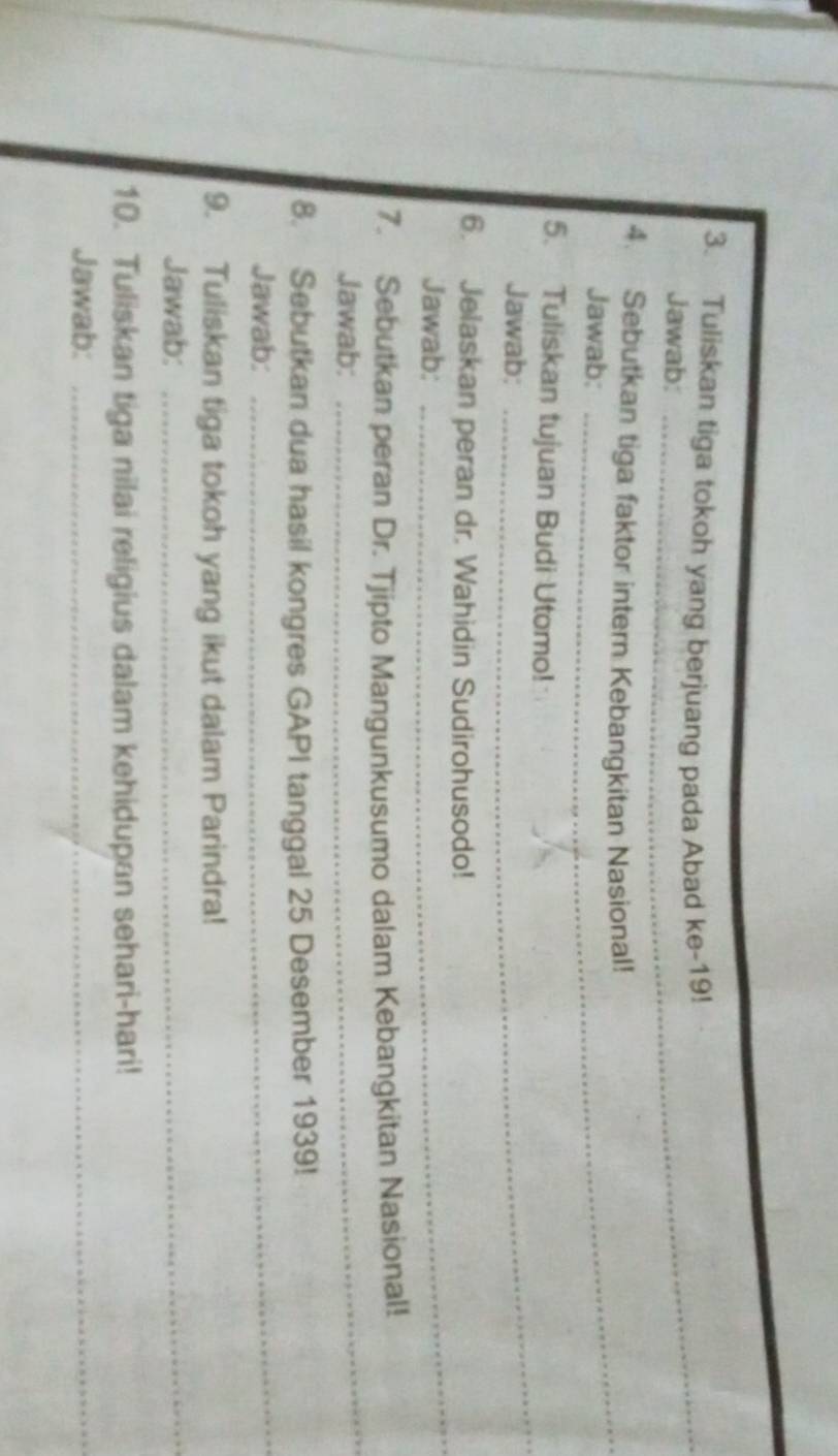 Tuliskan tiga tokoh yang berjuang pada Abad ke-19! 
Jawab: 
_ 
4. Sebutkan tiga faktor intern Kebangkitan Nasional! 
Jawab: 
_ 
5. Tuliskan tujuan Budi Utomo! 
Jawab: 
6. Jelaskan peran dr. Wahidin Sudirohusodo! 
Jawab: 
_ 
_ 
7. Sebutkan peran Dr. Tjipto Mangunkusumo dalam Kebangkitan Nasional! 
Jawab: 
_ 
8. Sebutkan dua hasil kongres GAPI tanggal 25 Desember 1939! 
Jawab: 
9. Tuliskan tiga tokoh yang ikut dalam Parindra! 
Jawab:_ 
10. Tuliskan tiga nilai religius dalam kehidupan sehari-hari! 
Jawab:_