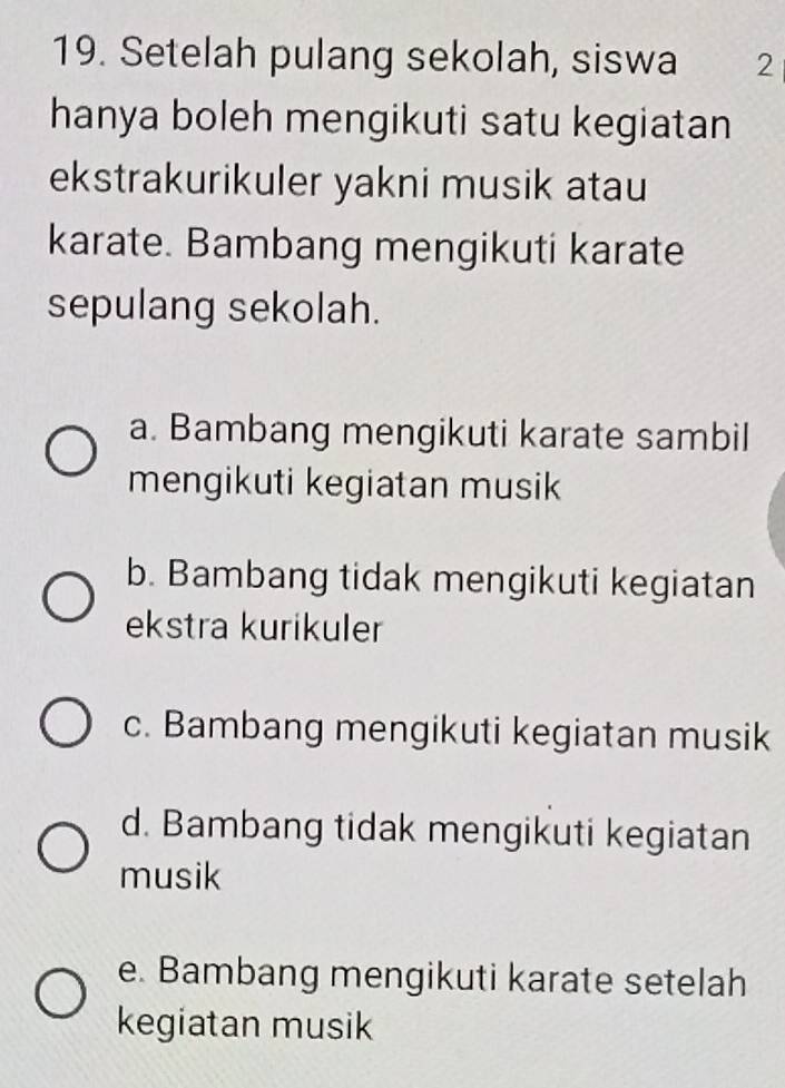 Setelah pulang sekolah, siswa 2
hanya boleh mengikuti satu kegiatan
ekstrakurikuler yakni musik atau
karate. Bambang mengikuti karate
sepulang sekolah.
a. Bambang mengikuti karate sambil
mengikuti kegiatan musik
b. Bambang tidak mengikuti kegiatan
ekstra kurikuler
c. Bambang mengikuti kegiatan musik
d. Bambang tidak mengikuti kegiatan
musik
e. Bambang mengikuti karate setelah
kegiatan musik