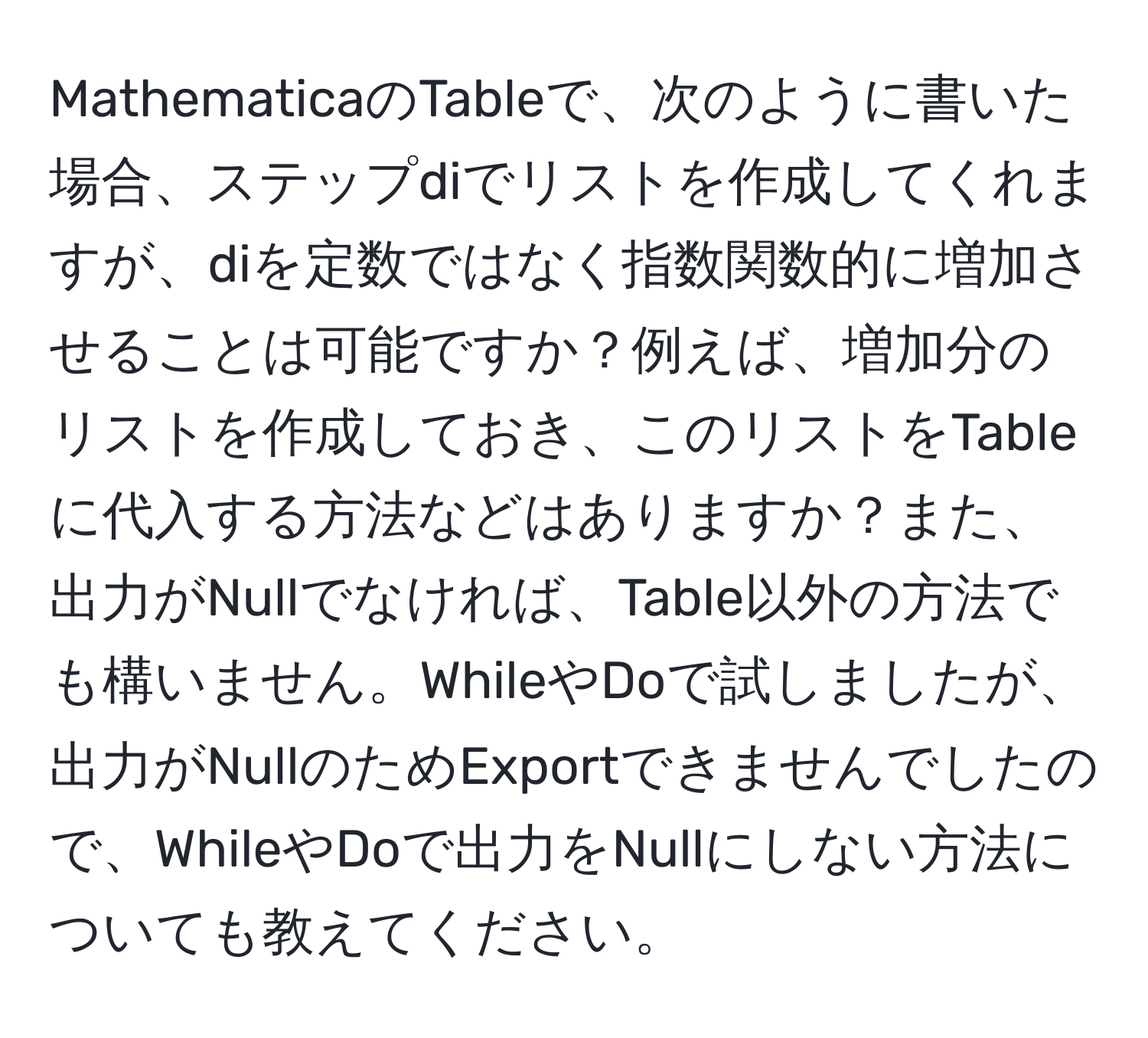 MathematicaのTableで、次のように書いた場合、ステップdiでリストを作成してくれますが、diを定数ではなく指数関数的に増加させることは可能ですか？例えば、増加分のリストを作成しておき、このリストをTableに代入する方法などはありますか？また、出力がNullでなければ、Table以外の方法でも構いません。WhileやDoで試しましたが、出力がNullのためExportできませんでしたので、WhileやDoで出力をNullにしない方法についても教えてください。