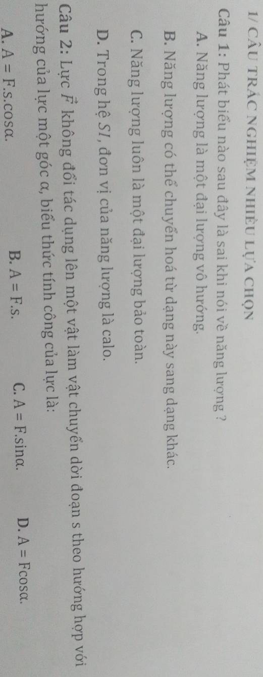 1/ cầu trÁc nghiệm nhiều Lựa chọn
Câu 1: Phát biểu nào sau đây là sai khi nói về năng lượng ?
A. Năng lượng là một đại lượng vô hướng.
B. Năng lượng có thể chuyển hoá từ dạng này sang dạng khác.
C. Năng lượng luôn là một đại lượng bảo toàn.
D. Trong hệ SI, đơn vị của năng lượng là calo.
Câu 2: Lực vector F không đổi tác dụng lên một vật làm vật chuyển dời đoạn s theo hướng hợp với
hướng của lực một góc α, biểu thức tính công của lực là:
C. A=F.sin alpha. D. A=Fcos alpha.
A. A=F.s.cos alpha.
B. A=F.s.