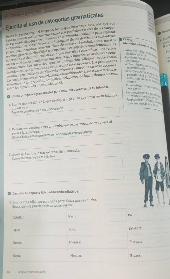 U1 1 Categorías gramaticales
Ejercita el uso de categorías gramaticales
Desde la perspectiva del lenguaje, los rasgos internos y externos que nos
deñnen pueden analizarse y expresarse con precisión a través de las catego-
rías gramaticales, que constituyen una herramienta invaluable para explorar
Descri
1. Escril
y comunicar los aspectos que nos distinguen de los demás. Los sustantivos
posit
Busca
sirven para identificar aspectos clave de nuestra identidad, como nuestro EEMPLO
nombre, género, nacionalidad u ocupación. Los adjetivos complementan los
Identidad y clases de paliaión pot
sustantivos al describir cualidades o características específicas. Los verbos
Sustantivos: Soy estudivante  So
expresan cómo se manifiestan nuestros rasgos internos en acciones o com-
sionado del arte.
portamientos. Los adverbios aportan información adicional sobre cómo. Adjetivos: Say curioo, refieo op
Verbos: Pienso, creo y ac 
cuándo o con que intensidad se llevan a cabo estas acciones. Los pronombres optimista.
permiten personalizar y simplificar la referencia a nuestros rasgos o acciones.
Las conjunciones establecen relaciones entre diferentes ideas o características,
determinación
Adverbios: Actúo siempre doe q
reflexiono antes de tomae a
mientras que las preposiciones indican relaciones de lugar, tiempo o causa ponsabilidad y frece  .
entre los aspectos de nuestra identidad.
siones.
La Utiliza categorías gramaticales para describir aspectos de tu infancia.
Pronombres: Yo say creaion 
me define.
Conjunciones: Soy paciente 3
Preposiciones: Trabajo con por
1L Escribe una oración en la que expliques algo en lo que creías en tu infancia sistente en mis proyect .
por un mundo más jurte.
y ahora ya no.
Puede ser un personaje o una consecuencia.
2. Redacta una oración sobre un cambio que experimentaste en tu vida al
pasar a la adolescencia.
Utiliza adjetivos para especificar cómo te sentiste con ese cambio.
3. Anota qué es lo que más extrañas de tu infancia.
Comienza con un verbo en infinitivo.
@ Describe tu aspecto físico utilizando adjetivos.
1. Escribe tres adjetivos para cada parte fisica que se solicita.
scribir partes del cuerpo.
“ ” Lengua y comunicación