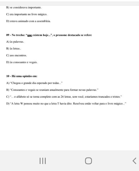 B) se considerava importante.
C) era importante no livro mágico.
D) estava animado com a assembleia.
09 - No trecho: “gue existem hoje...”, o pronome destacado se refere
A) às palavras.
B) às letras..
C) aos encontros.
D) às consoantes e vogais.
10 - Há uma opinião em:
A) “Chegou o grande dia esperado por todas...”
B) “Consoantes e vogais se reuniam anualmente para formar novas palavras.”
C) “... o alfabeto só se torna completo com as 26 letras, sem você, estaríamos truncados e tristes.”
D) “A letra W pensou muito no que a letra T havia dito. Resolveu então voltar para o livro mágico..”