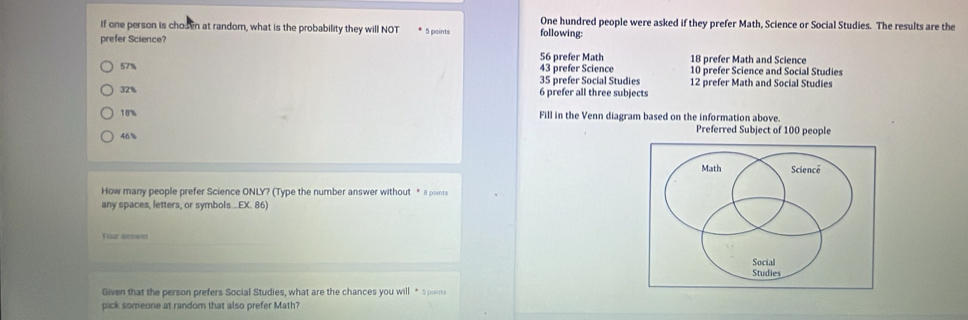 One hundred people were asked if they prefer Math, Science or Social Studies. The results are the
If one person is chosen at random, what is the probability they will NOT * 5 points following:
prefer Science?
57% 56 prefer Math 18 prefer Math and Science
43 prefer Science 10 prefer Science and Social Studies
35 prefer Social Studies 12 prefer Math and Social Studies
32% 6 prefer all three subjects
18% Fill in the Venn diagram based on the information above.
46% Preferred Subject of 100 people
Math Science
How many people prefer Science ONLY? (Type the number answer without * Il points
any spaces, letters, or symbols...EX. 86)
Your answer
Social
Studies
Given that the person prefers Social Studies, what are the chances you will * Spoints
pick someone at random that also prefer Math?