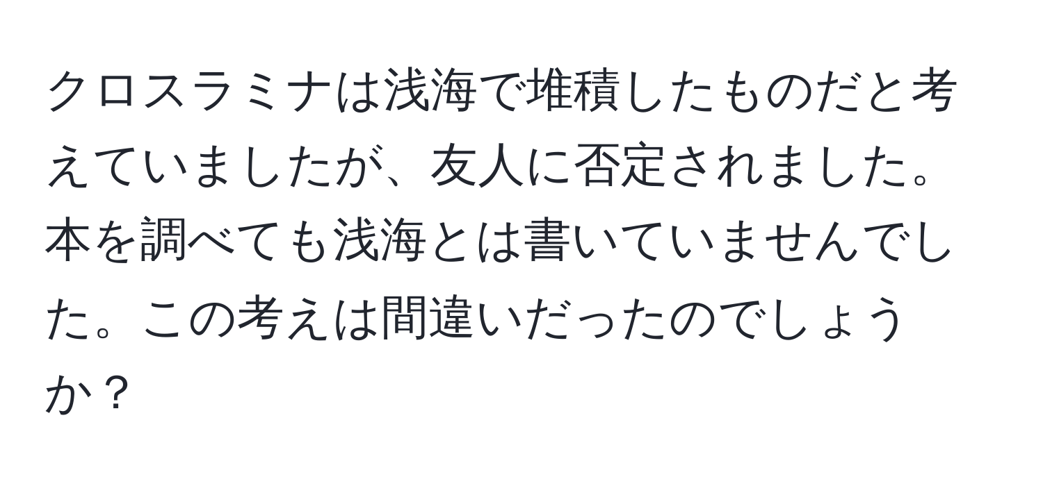 クロスラミナは浅海で堆積したものだと考えていましたが、友人に否定されました。本を調べても浅海とは書いていませんでした。この考えは間違いだったのでしょうか？