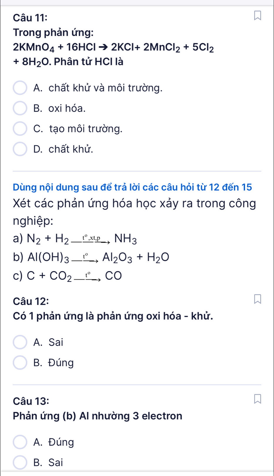 Trong phản ứng:
2KMnO_4+16HClto 2KCl+2MnCl_2+5Cl_2
+8H_2O. Phân tử HCI là
A. chất khử và môi trường.
B. oxi hóa.
C. tạo môi trường.
D. chất khử.
Dùng nội dung sau để trả lời các câu hỏi từ 12 đến 15
Xét các phản ứng hóa học xảy ra trong công
nghiệp:
a) N_2+H_2_ t°,xt,pNH_3
b) Al(OH)_3_ xrightarrow  Al_2O_3+H_2O
c) C+CO_2_ xrightarrow CO 
Câu 12:
Có 1 phản ứng là phản ứng oxi hóa - khử.
A. Sai
B. Đúng
Câu 13:
Phản ứng (b) Al nhường 3 electron
A. Đúng
B. Sai