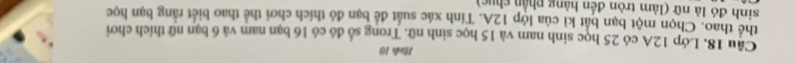 Hình 10 
Cậu 18. Lớp 12A có 25 học sinh nam và 15 học sinh nữ. Trong số đó có 16 bạn nam và 6 bạn nữ thích chơi 
thể thao. Chọn một bạn bắt kỉ của lớp 12A. Tính xác suất để bạn đó thích chơi thể thao biết rằng bạn học 
sinh đó là nữ (làm tròn đến hàng phần chục)