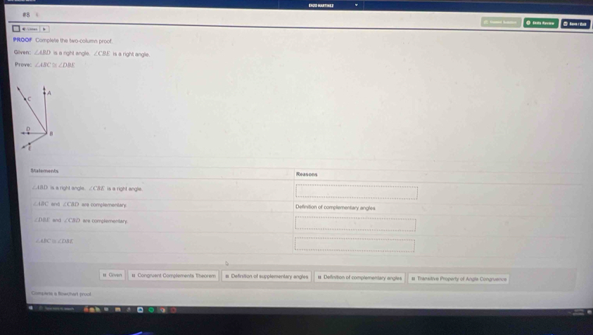 EMZO MATINEZ
#8
Gumed hnn ● S R
e Sevei Ext
PROOF Complete the two-column proof.
Given: ∠ ABD is a right angle. ∠ CBE is a right angle.
Prove: ∠ ABC≌ ∠ DBE
Statements Reasons
∠ ABD is a right angle. ∠ CBE is a right angle .
∠ ABC and ∠ CBD are complementary. Definition of complementary angles
∠ DBE and ∠ CHD are complementary
∠ ABC ∠ DBE
# Given # Congruent Complements Theorem # Definition of supplementary angles # Definition of complementary angles # Transitive Property of Angle Congruence
Complets a flowchart prool